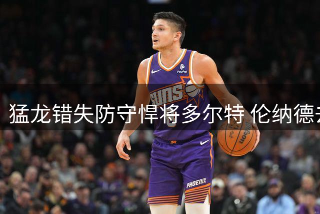 猛龙错失防守悍将多尔特 伦纳德去留悬疑影响引援布局